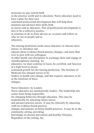 necessary to stay current both
in the practice world and in education. Nurse educators need to
have a plan for their own
continued professional development that will help them
maintain and advance their skills both
as nurses and as educators. Part of professional development is
also to be a reflective teacher,
to continue to do as Zorn advises us: to pause and reflect on
who we are as people and as
educators.
The nursing profession needs nurse educators to educate more
nurses, to introduce and
educate about evidence-based practice changes, and more than
ever to join with our colleagues
in other health care disciplines to exchange ideas and engage in
interdisciplinary learning. As
educators, we must continue to learn, be certified, and function
at a high level to ensure
continued growth for the nursing profession. The Institute of
Medicine has charged nurses to be
leaders in health care change, and that requires educators to be
at the forefront of those
changes.
Nurse Educators As Leaders
Nurse educators are automatically leaders. The leadership role
comes from being responsible
for changing behaviors through education. This may be
academically by educating future nurses
and advance practice nurses. It may be clinically by educating
staff on evidence-based practice
changes and patients on better health practices. It may be in the
community setting, providing
knowledge on disease prevention and healthy lifestyles.
Regardless of the setting, the
 