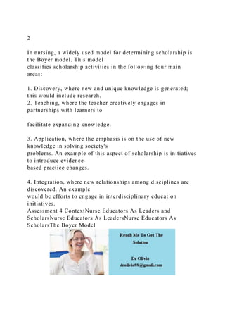 2
In nursing, a widely used model for determining scholarship is
the Boyer model. This model
classifies scholarship activities in the following four main
areas:
1. Discovery, where new and unique knowledge is generated;
this would include research.
2. Teaching, where the teacher creatively engages in
partnerships with learners to
facilitate expanding knowledge.
3. Application, where the emphasis is on the use of new
knowledge in solving society's
problems. An example of this aspect of scholarship is initiatives
to introduce evidence-
based practice changes.
4. Integration, where new relationships among disciplines are
discovered. An example
would be efforts to engage in interdisciplinary education
initiatives.
Assessment 4 ContextNurse Educators As Leaders and
ScholarsNurse Educators As LeadersNurse Educators As
ScholarsThe Boyer Model
 