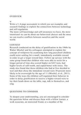 OVERVIEW
w
Write a 3–4-page assessment in which you use examples and
research findings to explain the connections between technology
and self-regulation.
The more self-knowledge and self-awareness we have, the more
intentional we can be about our behavioral choices and the more
we can resolve conflicts between ourselves and the social
world.
CONTEXT
Research conducted on the delay of gratification in the 1960s by
Walter Mischel and his colleagues attempted to explain the
concept of willpower by examining how long preschool children
could resist settling for a small, immediately available reward
in order to get a larger reward later. Follow-up surveys with the
same group found that children who were able to resist for a
longer period of time also scored higher on SAT tests, had
higher levels of self-worth, and coped better with stress. The
study also found that those children who had at first decided to
wait and then chose the immediate reward were 30 percent more
likely to be overweight by the age of 11 (Mischel, et al., 2011).
Some of the ways the children self-regulated their behavior in
order to delay gratification to receive a higher reward were to
lay their heads down on the table, nap, talk to themselves, and
sing.
QUESTIONS TO CONSIDER
To deepen your understanding, you are encouraged to consider
the questions below and discuss them with a fellow learner, a
work associate, an interested friend, or a member of the
 