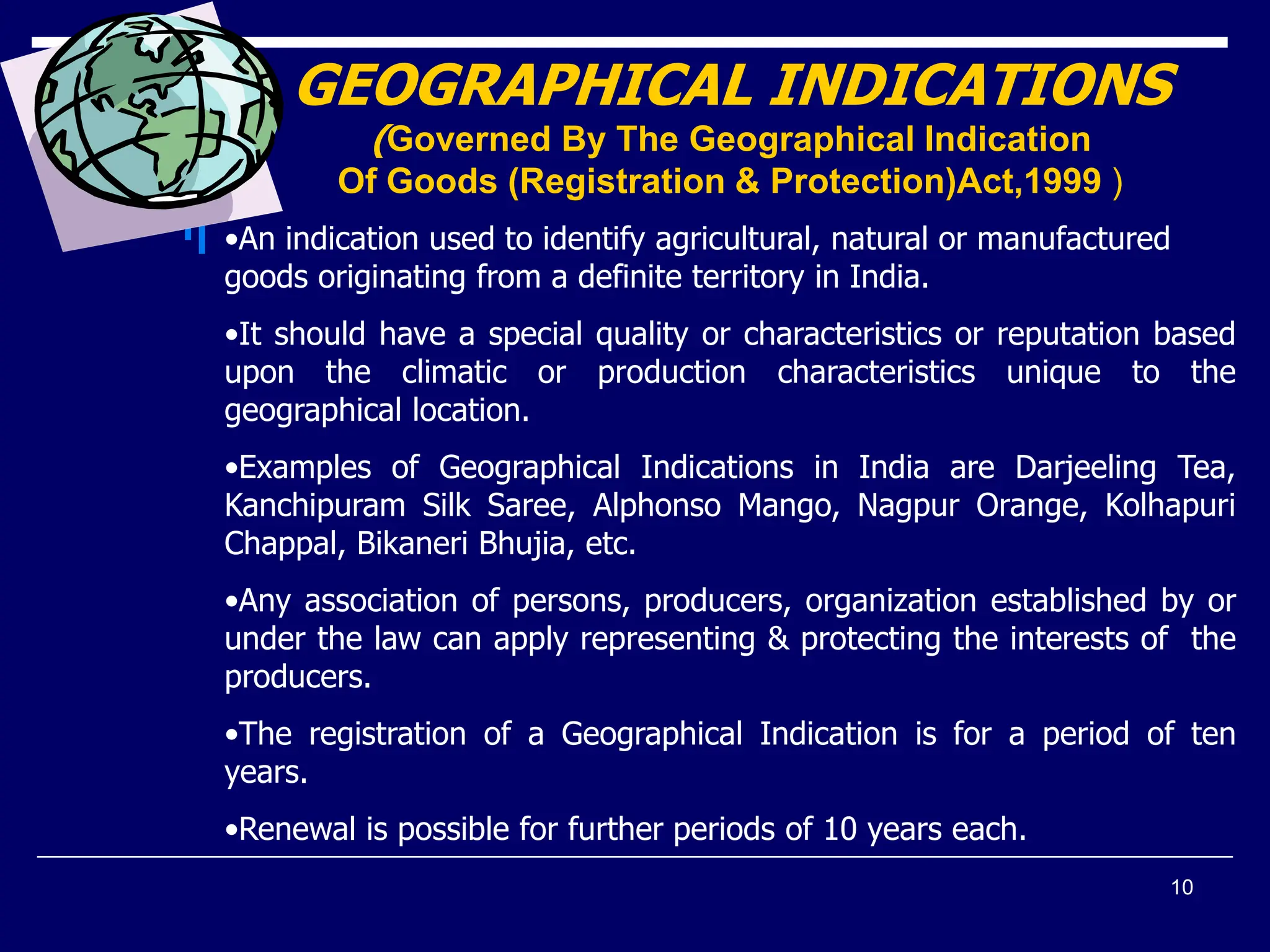 10
GEOGRAPHICAL INDICATIONS
(Governed By The Geographical Indication
Of Goods (Registration & Protection)Act,1999 )
•An indication used to identify agricultural, natural or manufactured
goods originating from a definite territory in India.
•It should have a special quality or characteristics or reputation based
upon the climatic or production characteristics unique to the
geographical location.
•Examples of Geographical Indications in India are Darjeeling Tea,
Kanchipuram Silk Saree, Alphonso Mango, Nagpur Orange, Kolhapuri
Chappal, Bikaneri Bhujia, etc.
•Any association of persons, producers, organization established by or
under the law can apply representing & protecting the interests of the
producers.
•The registration of a Geographical Indication is for a period of ten
years.
•Renewal is possible for further periods of 10 years each.
 