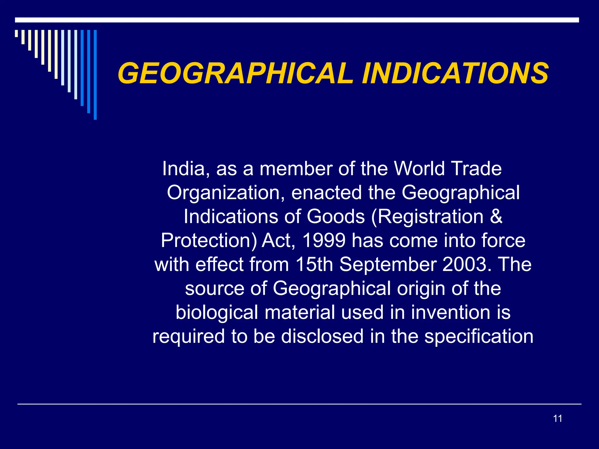 11
GEOGRAPHICAL INDICATIONS
India, as a member of the World Trade
Organization, enacted the Geographical
Indications of Goods (Registration &
Protection) Act, 1999 has come into force
with effect from 15th September 2003. The
source of Geographical origin of the
biological material used in invention is
required to be disclosed in the specification
 