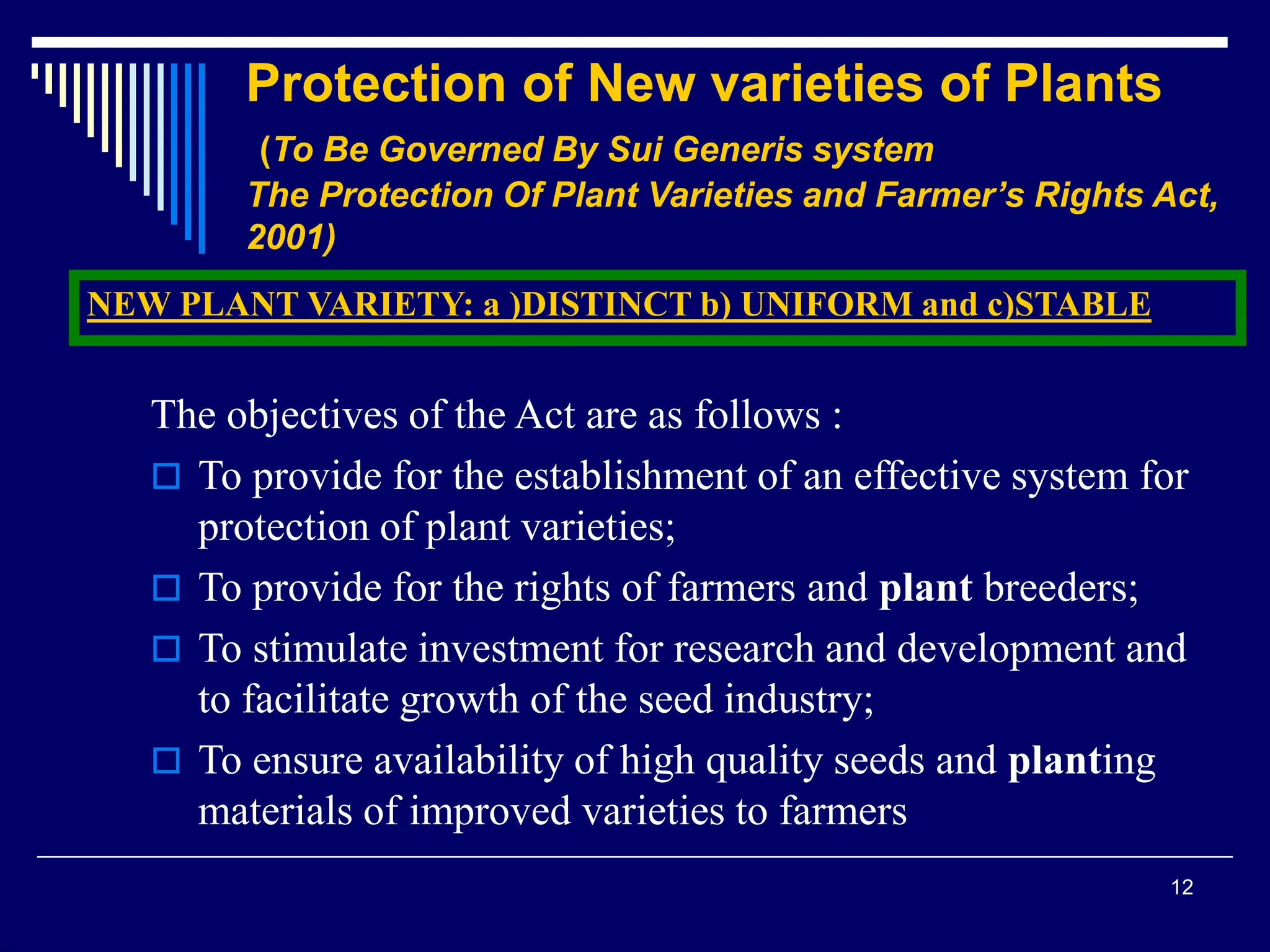 12
Protection of New varieties of Plants
(To Be Governed By Sui Generis system
The Protection Of Plant Varieties and Farmer’s Rights Act,
2001)
The objectives of the Act are as follows :
 To provide for the establishment of an effective system for
protection of plant varieties;
 To provide for the rights of farmers and plant breeders;
 To stimulate investment for research and development and
to facilitate growth of the seed industry;
 To ensure availability of high quality seeds and planting
materials of improved varieties to farmers
NEW PLANT VARIETY: a )DISTINCT b) UNIFORM and c)STABLE
 