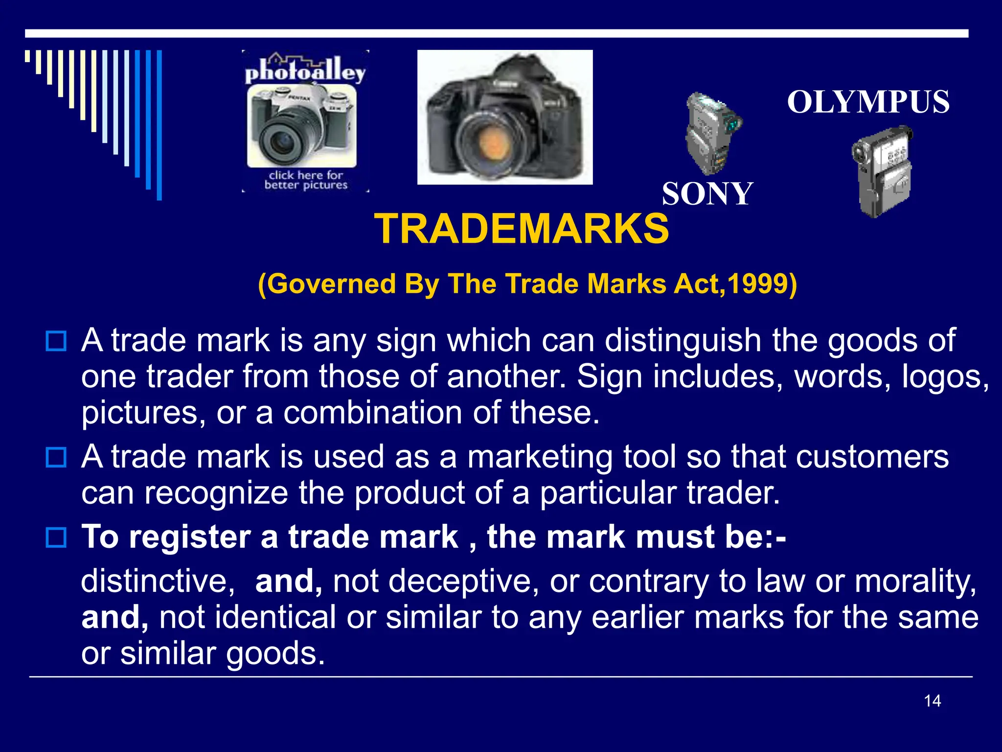 14
TRADEMARKS
(Governed By The Trade Marks Act,1999)
 A trade mark is any sign which can distinguish the goods of
one trader from those of another. Sign includes, words, logos,
pictures, or a combination of these.
 A trade mark is used as a marketing tool so that customers
can recognize the product of a particular trader.
 To register a trade mark , the mark must be:-
distinctive, and, not deceptive, or contrary to law or morality,
and, not identical or similar to any earlier marks for the same
or similar goods.
SONY
OLYMPUS
 