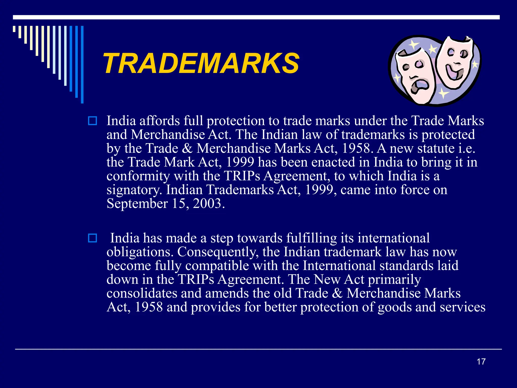 17
TRADEMARKS
 India affords full protection to trade marks under the Trade Marks
and Merchandise Act. The Indian law of trademarks is protected
by the Trade & Merchandise Marks Act, 1958. A new statute i.e.
the Trade Mark Act, 1999 has been enacted in India to bring it in
conformity with the TRIPs Agreement, to which India is a
signatory. Indian Trademarks Act, 1999, came into force on
September 15, 2003.
 India has made a step towards fulfilling its international
obligations. Consequently, the Indian trademark law has now
become fully compatible with the International standards laid
down in the TRIPs Agreement. The New Act primarily
consolidates and amends the old Trade & Merchandise Marks
Act, 1958 and provides for better protection of goods and services
 