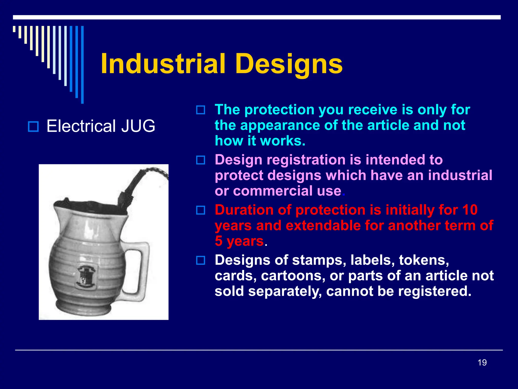 19
Industrial Designs
 The protection you receive is only for
the appearance of the article and not
how it works.
 Design registration is intended to
protect designs which have an industrial
or commercial use.
 Duration of protection is initially for 10
years and extendable for another term of
5 years.
 Designs of stamps, labels, tokens,
cards, cartoons, or parts of an article not
sold separately, cannot be registered.
 Electrical JUG
 