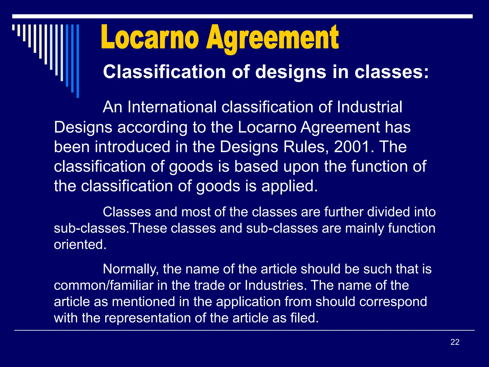 22
Classification of designs in classes:
An International classification of Industrial
Designs according to the Locarno Agreement has
been introduced in the Designs Rules, 2001. The
classification of goods is based upon the function of
the classification of goods is applied.
Classes and most of the classes are further divided into
sub-classes.These classes and sub-classes are mainly function
oriented.
Normally, the name of the article should be such that is
common/familiar in the trade or Industries. The name of the
article as mentioned in the application from should correspond
with the representation of the article as filed.
 