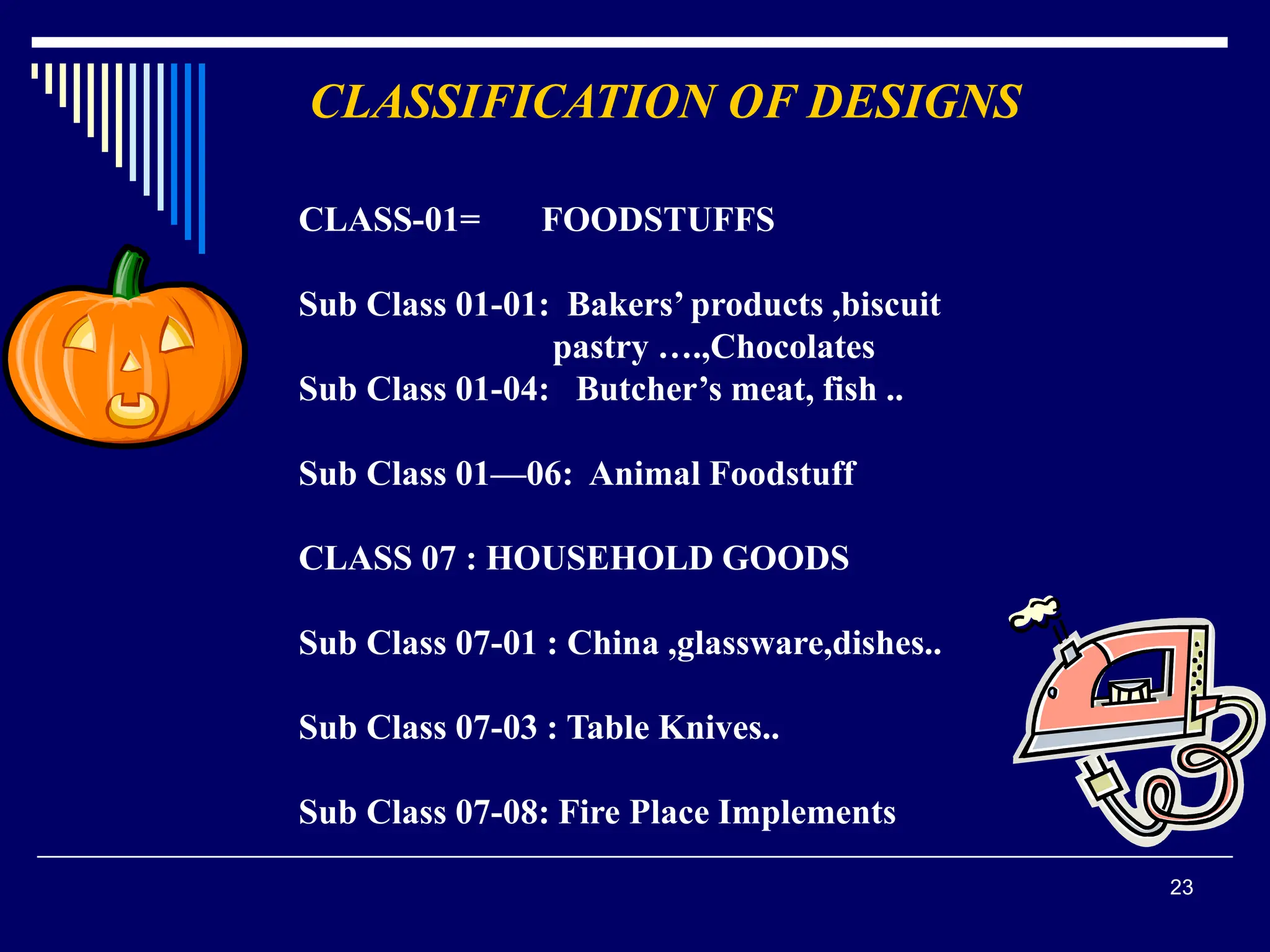 23
CLASSIFICATION OF DESIGNS
CLASS-01= FOODSTUFFS
Sub Class 01-01: Bakers’ products ,biscuit
pastry ….,Chocolates
Sub Class 01-04: Butcher’s meat, fish ..
Sub Class 01—06: Animal Foodstuff
CLASS 07 : HOUSEHOLD GOODS
Sub Class 07-01 : China ,glassware,dishes..
Sub Class 07-03 : Table Knives..
Sub Class 07-08: Fire Place Implements
 