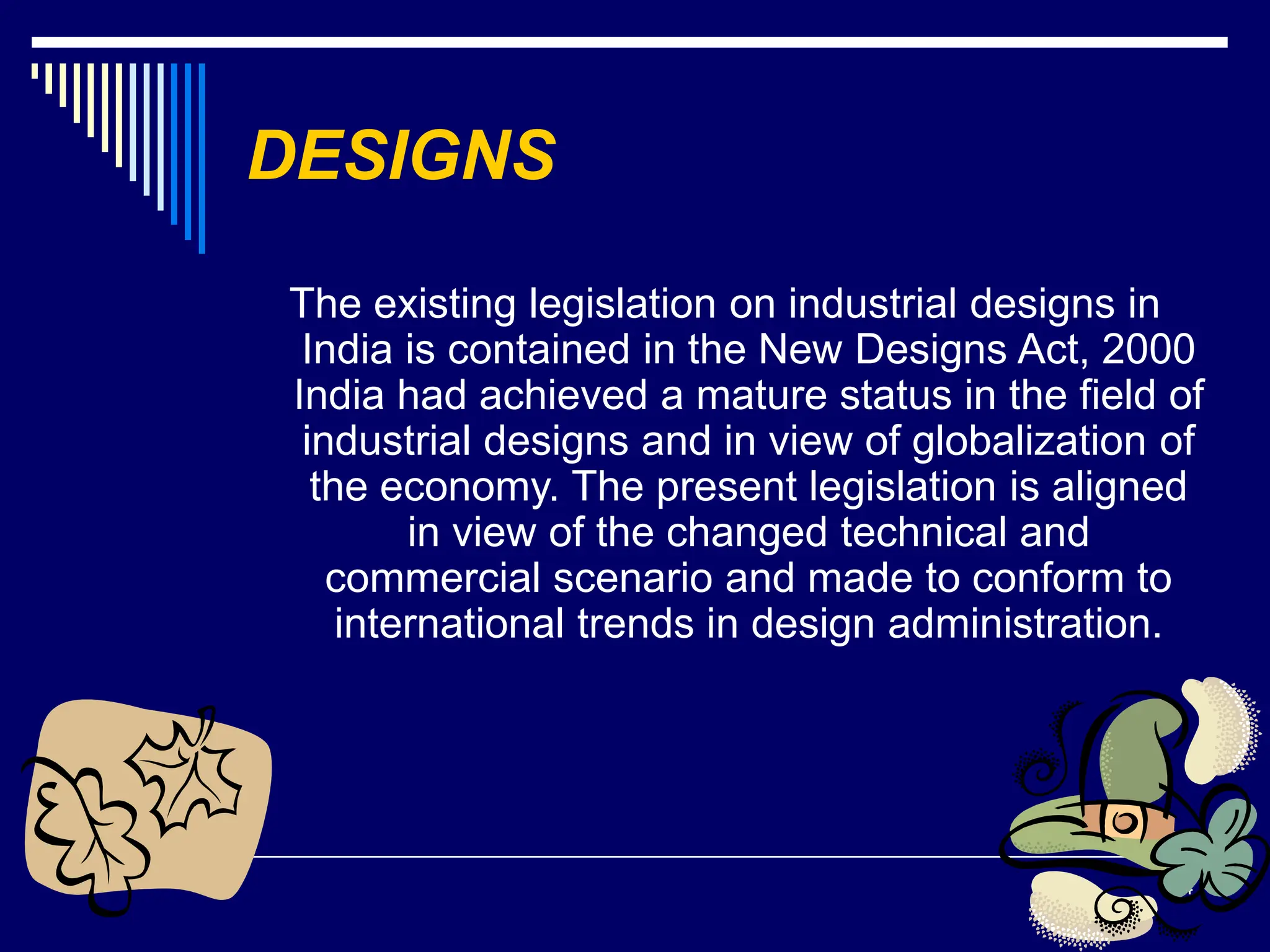 24
DESIGNS
The existing legislation on industrial designs in
India is contained in the New Designs Act, 2000
India had achieved a mature status in the field of
industrial designs and in view of globalization of
the economy. The present legislation is aligned
in view of the changed technical and
commercial scenario and made to conform to
international trends in design administration.
 