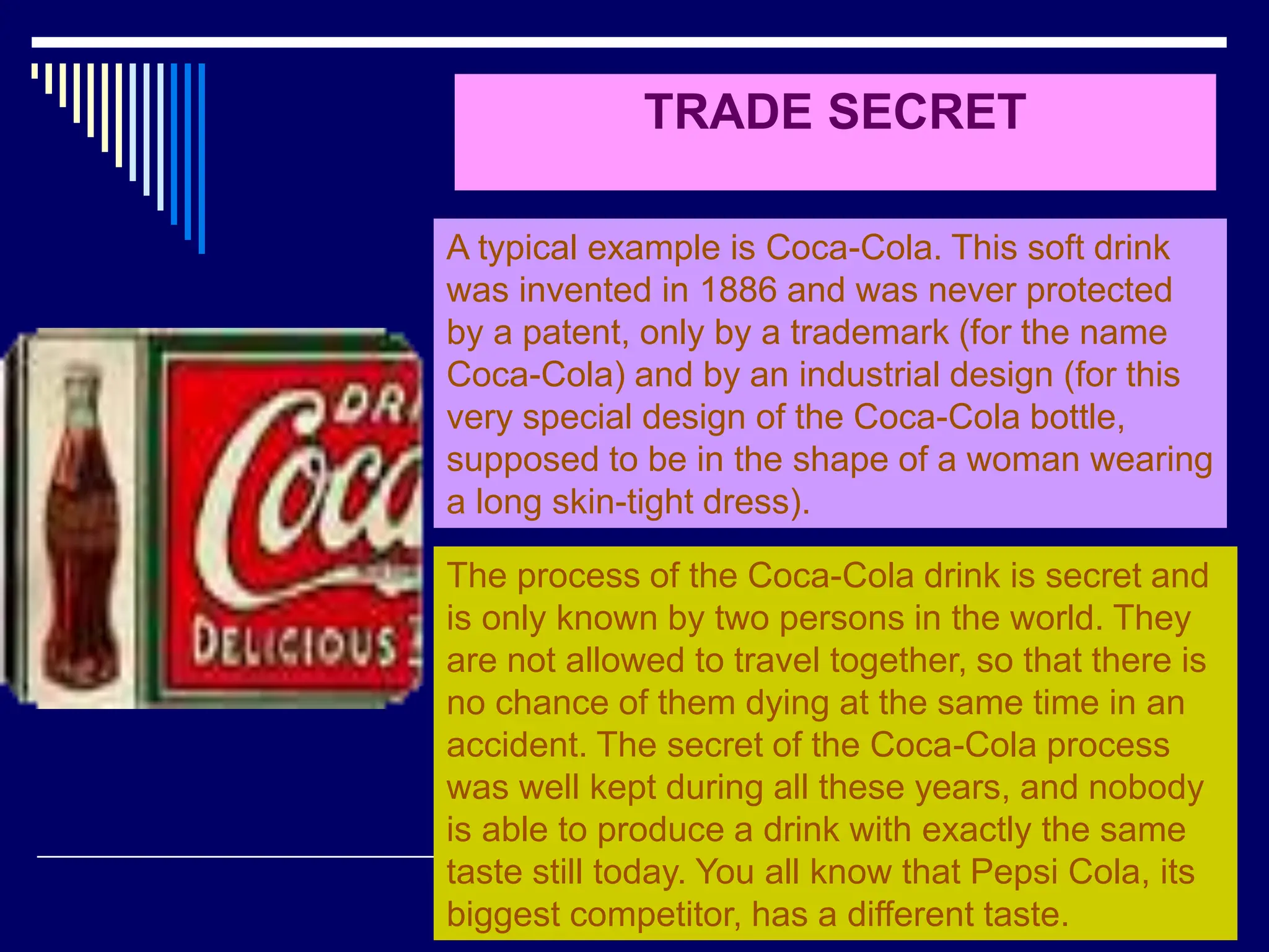 27
TRADE SECRET
A typical example is Coca-Cola. This soft drink
was invented in 1886 and was never protected
by a patent, only by a trademark (for the name
Coca-Cola) and by an industrial design (for this
very special design of the Coca-Cola bottle,
supposed to be in the shape of a woman wearing
a long skin-tight dress).
The process of the Coca-Cola drink is secret and
is only known by two persons in the world. They
are not allowed to travel together, so that there is
no chance of them dying at the same time in an
accident. The secret of the Coca-Cola process
was well kept during all these years, and nobody
is able to produce a drink with exactly the same
taste still today. You all know that Pepsi Cola, its
biggest competitor, has a different taste.
 