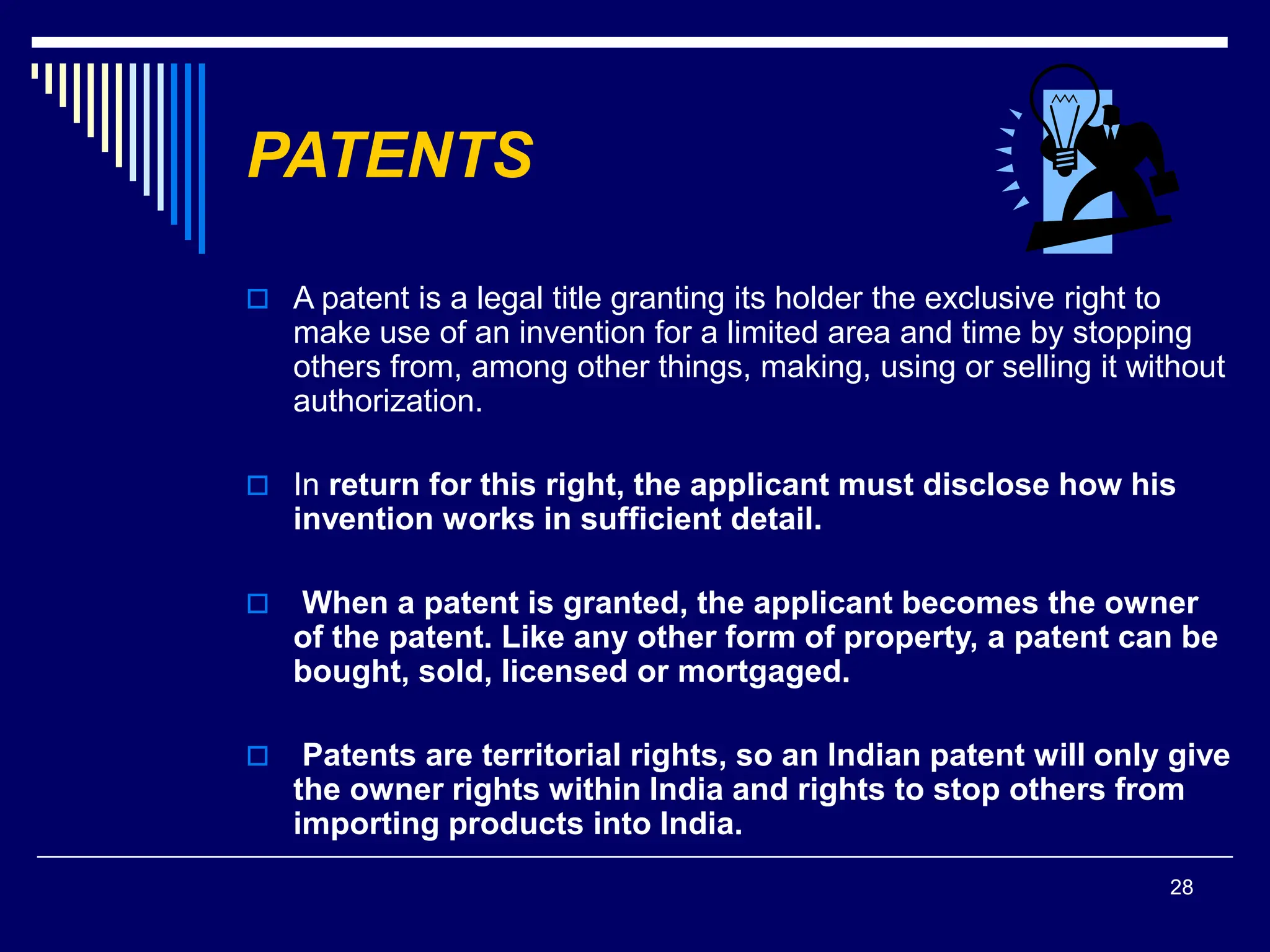 28
PATENTS
 A patent is a legal title granting its holder the exclusive right to
make use of an invention for a limited area and time by stopping
others from, among other things, making, using or selling it without
authorization.
 In return for this right, the applicant must disclose how his
invention works in sufficient detail.
 When a patent is granted, the applicant becomes the owner
of the patent. Like any other form of property, a patent can be
bought, sold, licensed or mortgaged.
 Patents are territorial rights, so an Indian patent will only give
the owner rights within India and rights to stop others from
importing products into India.
 