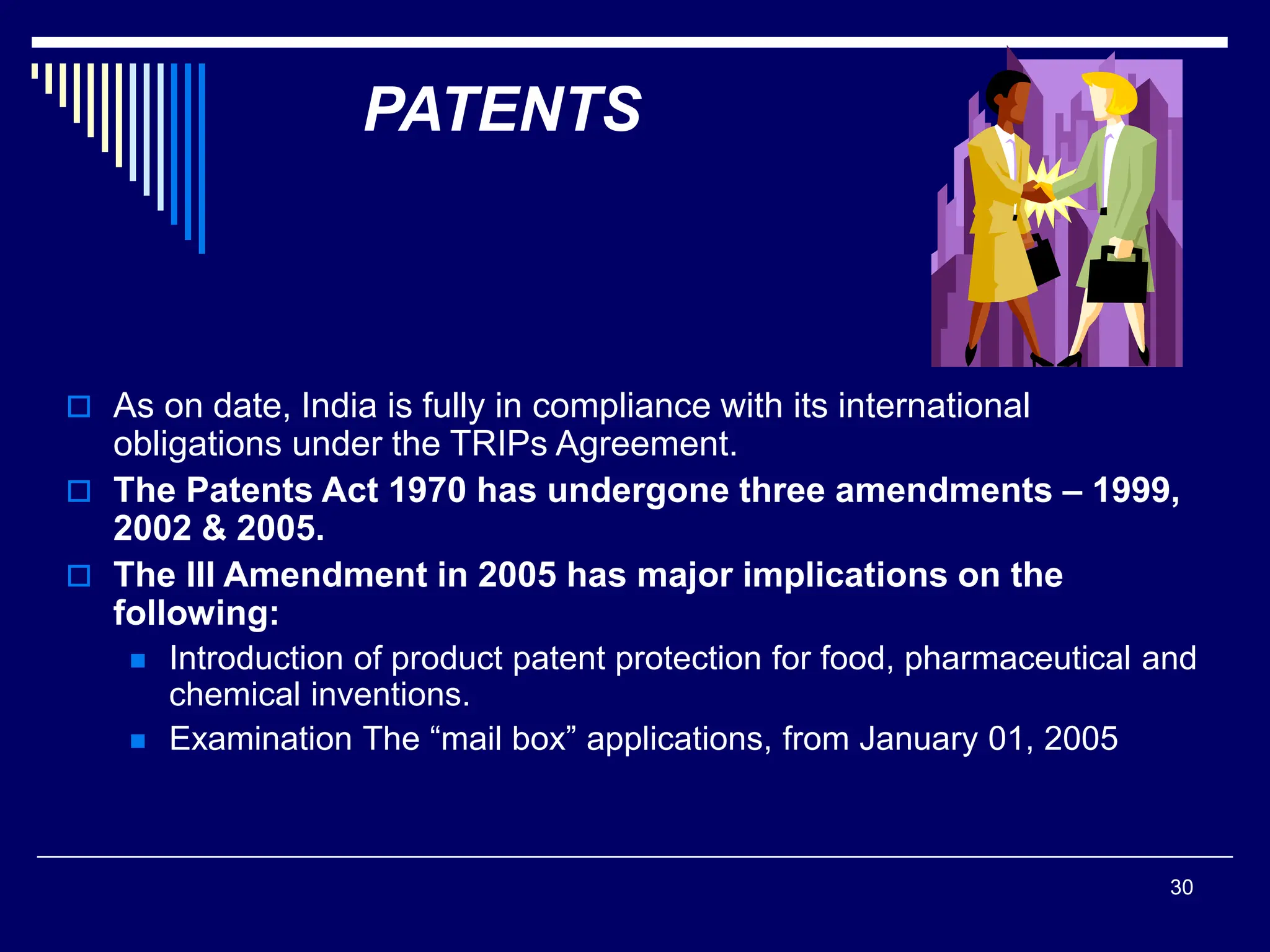30
PATENTS
 As on date, India is fully in compliance with its international
obligations under the TRIPs Agreement.
 The Patents Act 1970 has undergone three amendments – 1999,
2002 & 2005.
 The III Amendment in 2005 has major implications on the
following:
 Introduction of product patent protection for food, pharmaceutical and
chemical inventions.
 Examination The “mail box” applications, from January 01, 2005
 