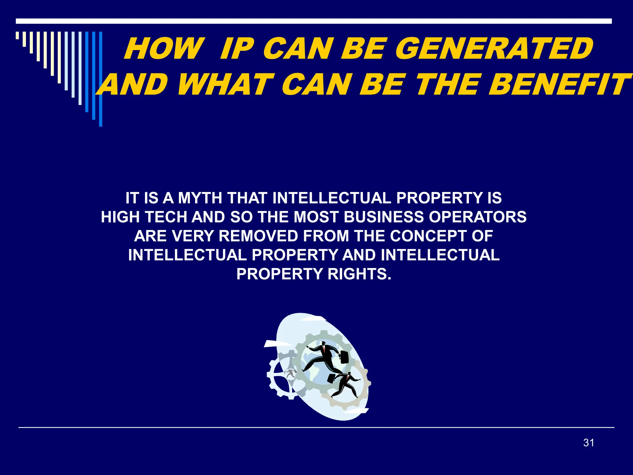 31
IT IS A MYTH THAT INTELLECTUAL PROPERTY IS
HIGH TECH AND SO THE MOST BUSINESS OPERATORS
ARE VERY REMOVED FROM THE CONCEPT OF
INTELLECTUAL PROPERTY AND INTELLECTUAL
PROPERTY RIGHTS.
 