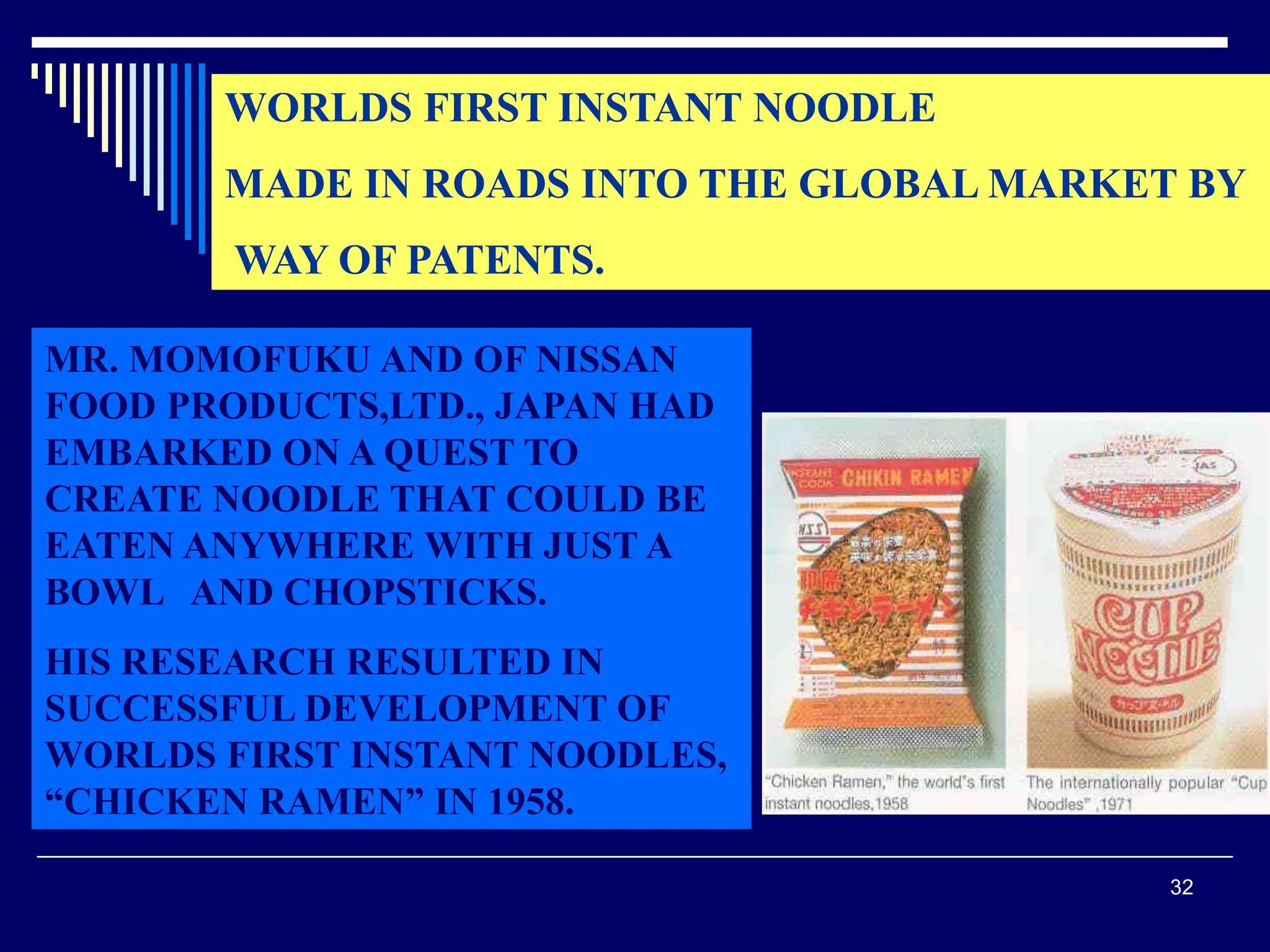 32
WORLDS FIRST INSTANT NOODLE
MADE IN ROADS INTO THE GLOBAL MARKET BY
WAY OF PATENTS.
MR. MOMOFUKU AND OF NISSAN
FOOD PRODUCTS,LTD., JAPAN HAD
EMBARKED ON A QUEST TO
CREATE NOODLE THAT COULD BE
EATEN ANYWHERE WITH JUST A
BOWL AND CHOPSTICKS.
HIS RESEARCH RESULTED IN
SUCCESSFUL DEVELOPMENT OF
WORLDS FIRST INSTANT NOODLES,
“CHICKEN RAMEN” IN 1958.
 