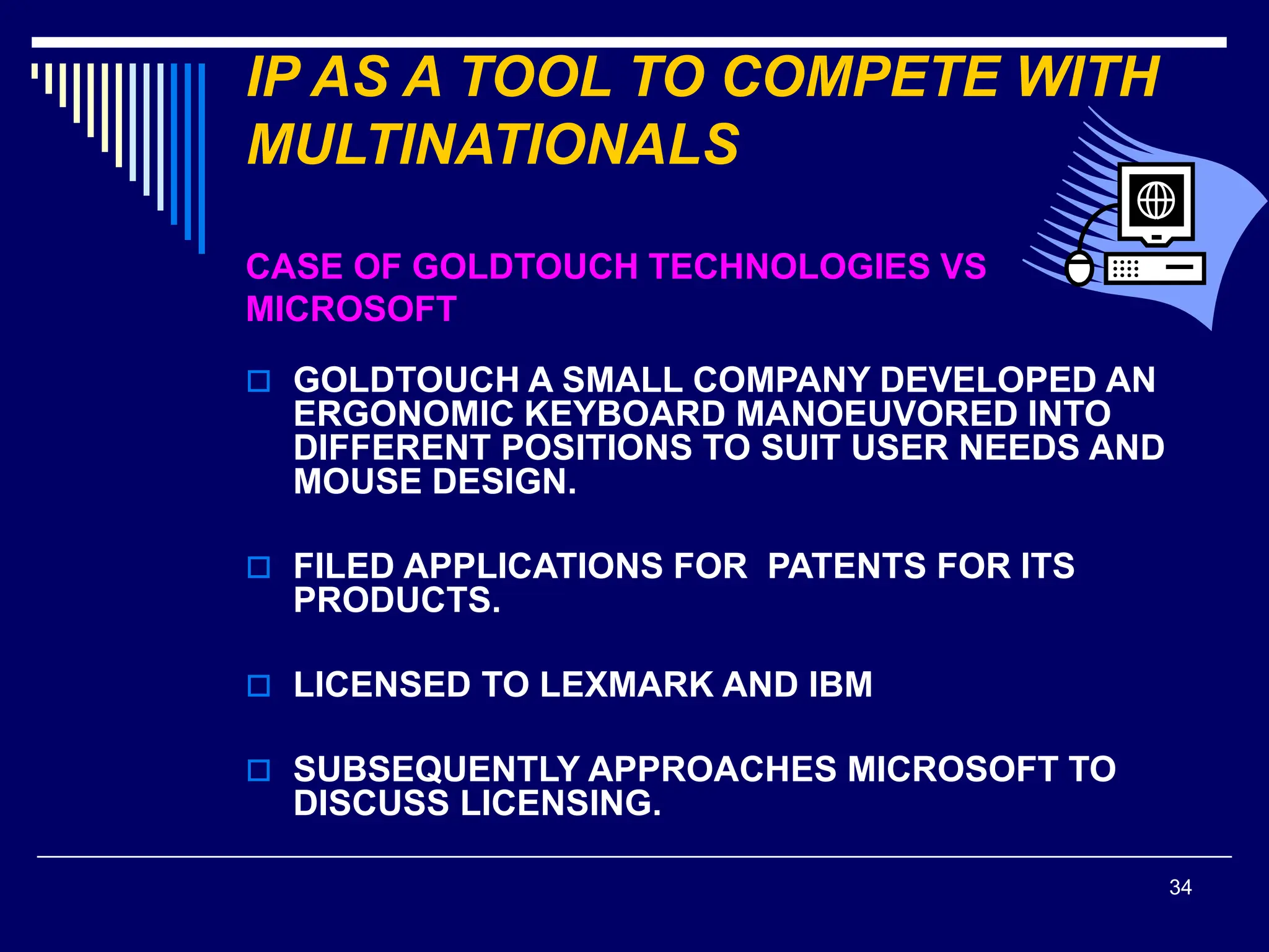 34
IP AS A TOOL TO COMPETE WITH
MULTINATIONALS
CASE OF GOLDTOUCH TECHNOLOGIES VS
MICROSOFT
 GOLDTOUCH A SMALL COMPANY DEVELOPED AN
ERGONOMIC KEYBOARD MANOEUVORED INTO
DIFFERENT POSITIONS TO SUIT USER NEEDS AND
MOUSE DESIGN.
 FILED APPLICATIONS FOR PATENTS FOR ITS
PRODUCTS.
 LICENSED TO LEXMARK AND IBM
 SUBSEQUENTLY APPROACHES MICROSOFT TO
DISCUSS LICENSING.
 