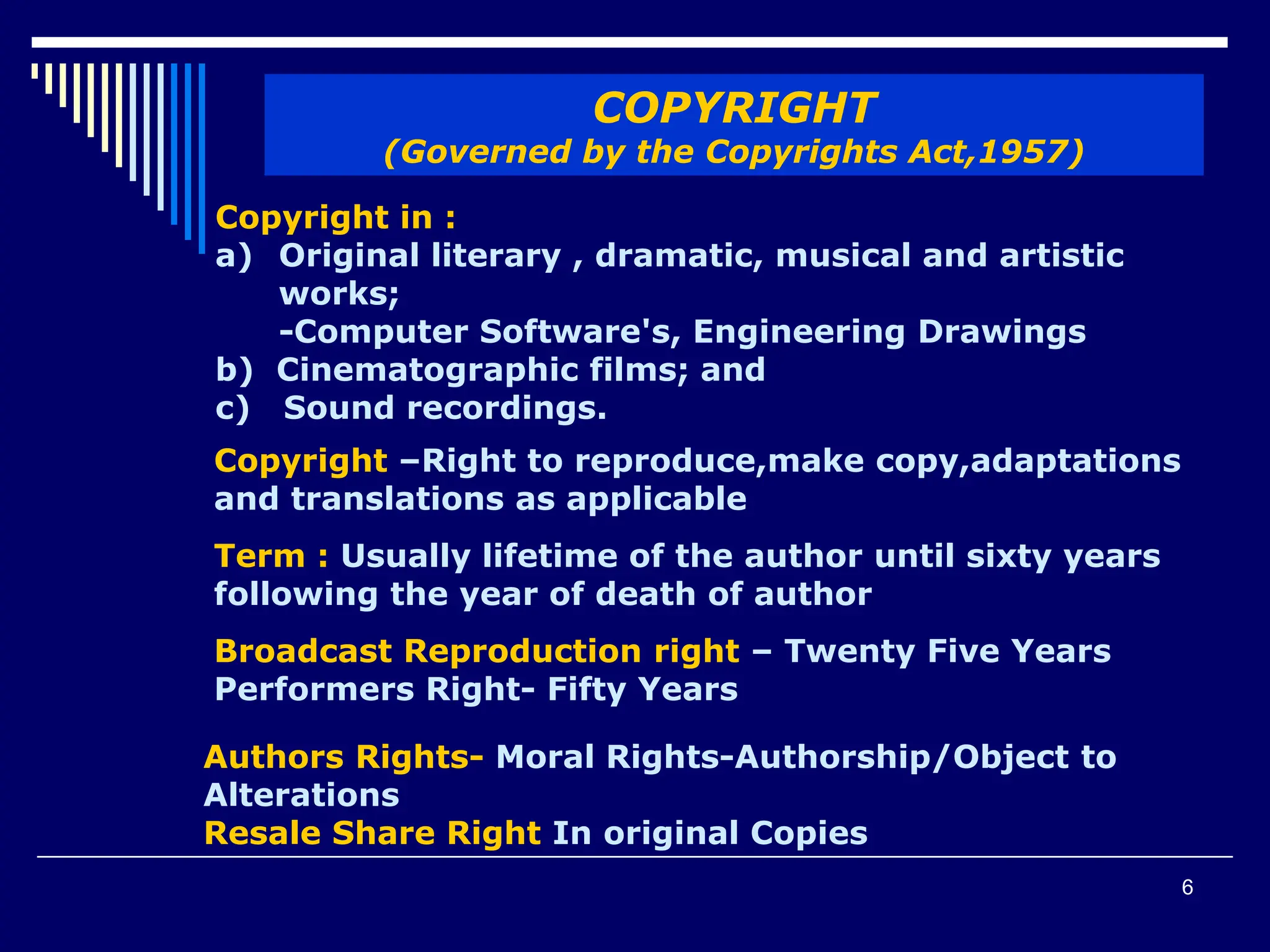 6
COPYRIGHT
(Governed by the Copyrights Act,1957)
Copyright in :
a) Original literary , dramatic, musical and artistic
works;
-Computer Software's, Engineering Drawings
b) Cinematographic films; and
c) Sound recordings.
Copyright –Right to reproduce,make copy,adaptations
and translations as applicable
Term : Usually lifetime of the author until sixty years
following the year of death of author
Broadcast Reproduction right – Twenty Five Years
Performers Right- Fifty Years
Authors Rights- Moral Rights-Authorship/Object to
Alterations
Resale Share Right In original Copies
 