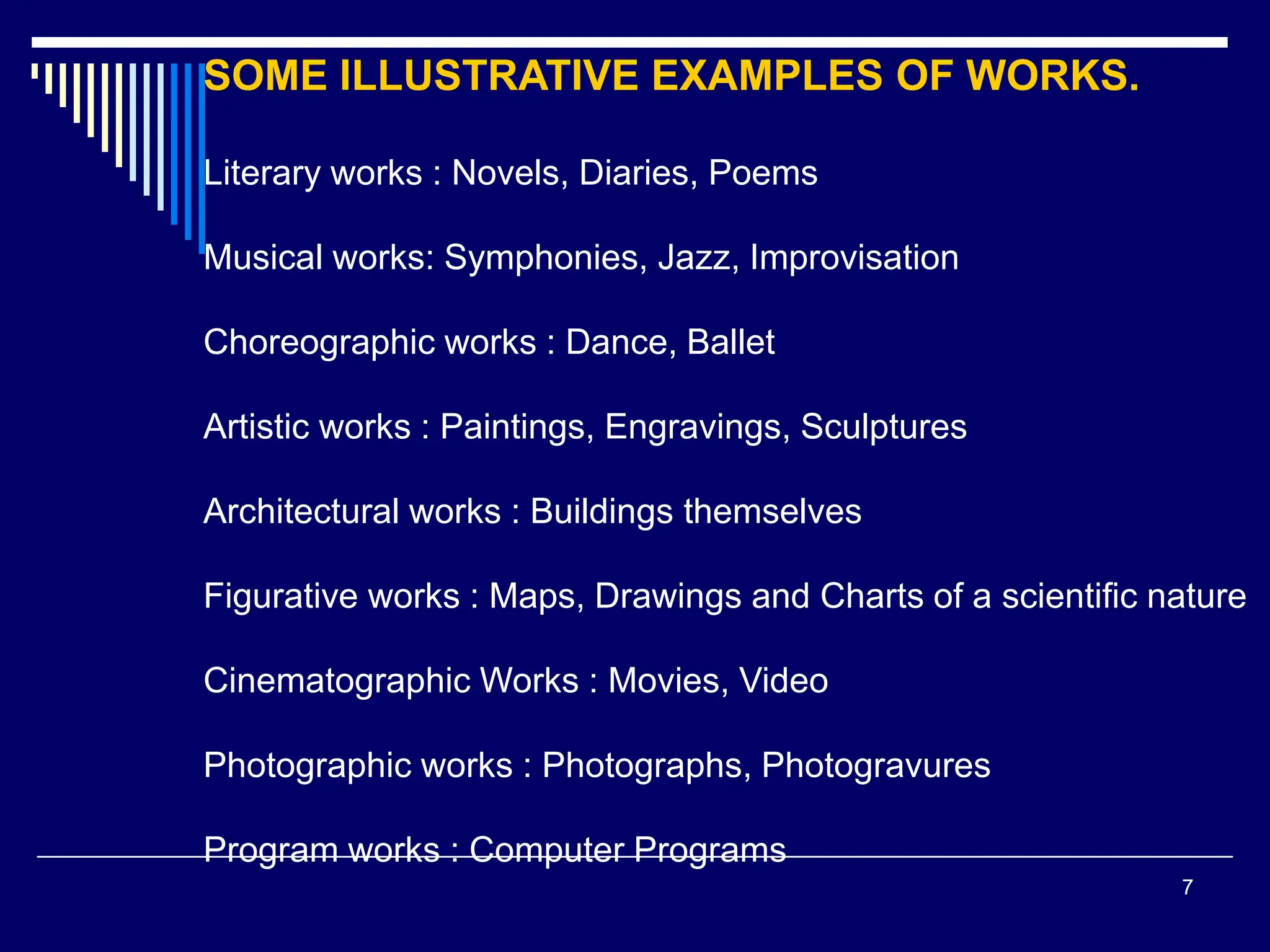 7
SOME ILLUSTRATIVE EXAMPLES OF WORKS.
Literary works : Novels, Diaries, Poems
Musical works: Symphonies, Jazz, Improvisation
Choreographic works : Dance, Ballet
Artistic works : Paintings, Engravings, Sculptures
Architectural works : Buildings themselves
Figurative works : Maps, Drawings and Charts of a scientific nature
Cinematographic Works : Movies, Video
Photographic works : Photographs, Photogravures
Program works : Computer Programs
 
