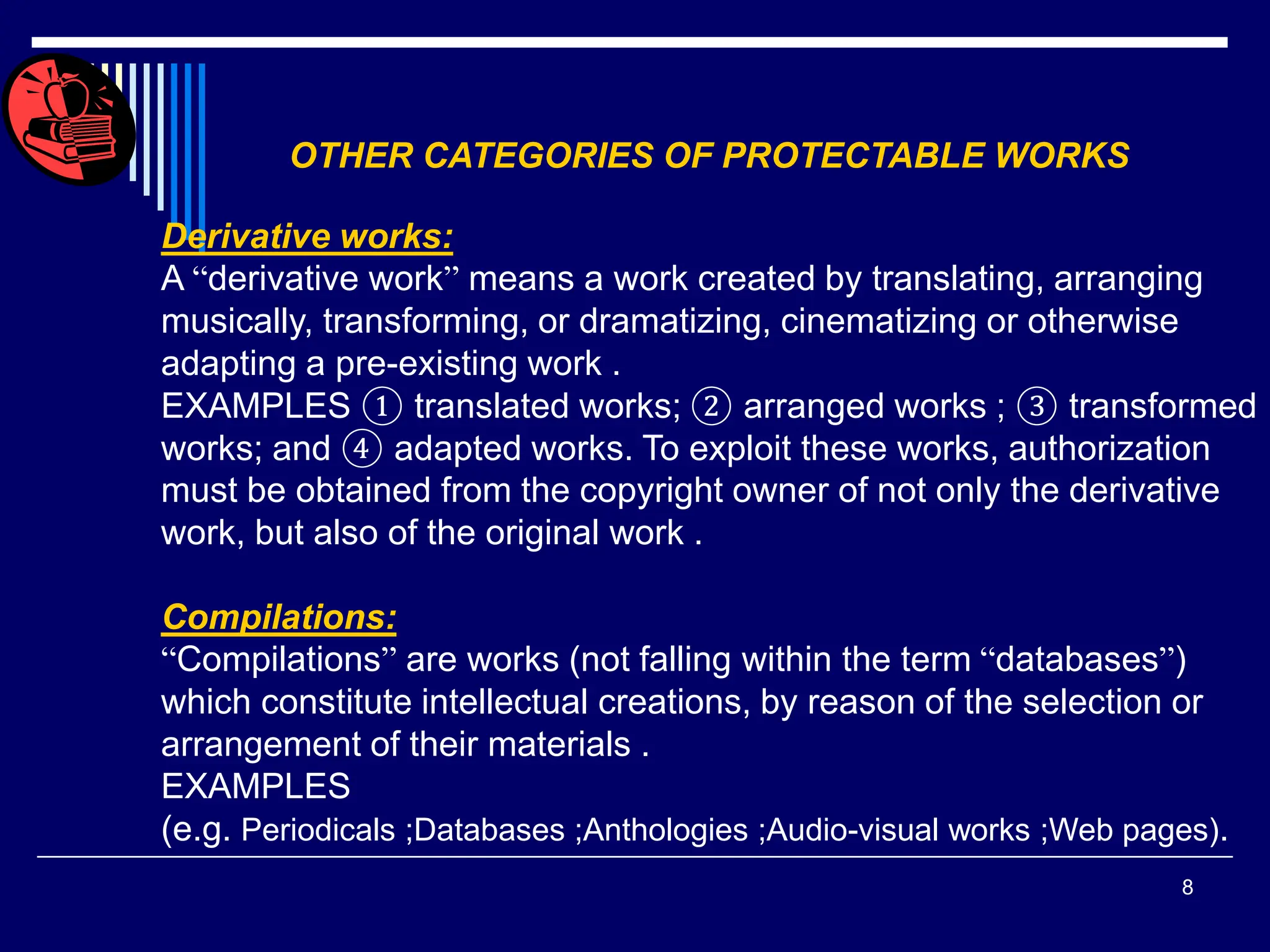 8
OTHER CATEGORIES OF PROTECTABLE WORKS
Derivative works:
A “derivative work” means a work created by translating, arranging
musically, transforming, or dramatizing, cinematizing or otherwise
adapting a pre-existing work .
EXAMPLES ① translated works; ② arranged works ; ③ transformed
works; and ④ adapted works. To exploit these works, authorization
must be obtained from the copyright owner of not only the derivative
work, but also of the original work .
Compilations:
“Compilations” are works (not falling within the term “databases”)
which constitute intellectual creations, by reason of the selection or
arrangement of their materials .
EXAMPLES
(e.g. Periodicals ;Databases ;Anthologies ;Audio-visual works ;Web pages).
 