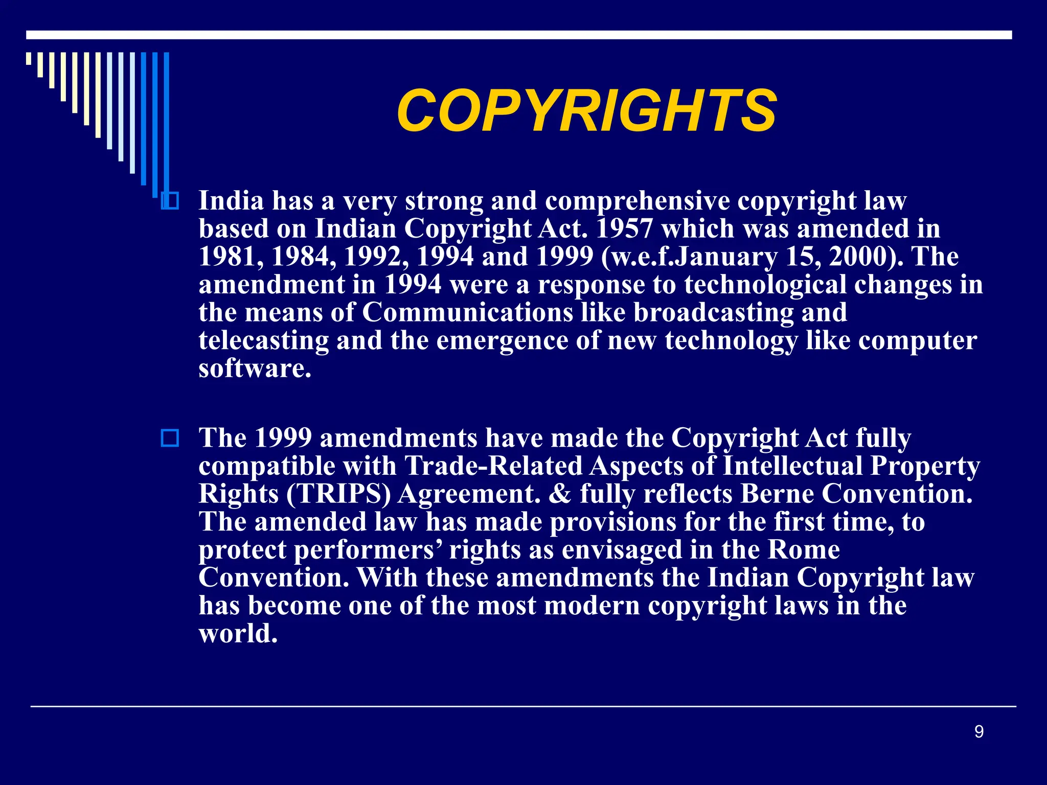 9
COPYRIGHTS
 India has a very strong and comprehensive copyright law
based on Indian Copyright Act. 1957 which was amended in
1981, 1984, 1992, 1994 and 1999 (w.e.f.January 15, 2000). The
amendment in 1994 were a response to technological changes in
the means of Communications like broadcasting and
telecasting and the emergence of new technology like computer
software.
 The 1999 amendments have made the Copyright Act fully
compatible with Trade-Related Aspects of Intellectual Property
Rights (TRIPS) Agreement. & fully reflects Berne Convention.
The amended law has made provisions for the first time, to
protect performers’ rights as envisaged in the Rome
Convention. With these amendments the Indian Copyright law
has become one of the most modern copyright laws in the
world.
 