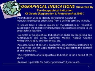 10
GEOGRAPHICAL INDICATIONS (Governed By
The Geographical Indication
Of Goods (Registration & Protection)Act,1999 )
•An indication used to identify agricultural, natural or
manufactured goods originating from a definite territory in India.
•It should have a special quality or characteristics or reputation
based upon the climatic or production characteristics unique to the
geographical location.
•Examples of Geographical Indications in India are Darjeeling Tea,
Kanchipuram Silk Saree, Alphonso Mango, Nagpur Orange,
Kolhapuri Chappal, Bikaneri Bhujia, etc.
•Any association of persons, producers, organization established by
or under the law can apply representing & protecting the interests
of the producers.
•The registration of a Geographical Indication is for a period of ten
years.
•Renewal is possible for further periods of 10 years each.
 