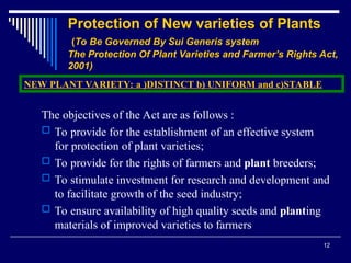 12
Protection of New varieties of Plants
(To Be Governed By Sui Generis system
The Protection Of Plant Varieties and Farmer’s Rights Act,
2001)
The objectives of the Act are as follows :
 To provide for the establishment of an effective system
for protection of plant varieties;
 To provide for the rights of farmers and plant breeders;
 To stimulate investment for research and development and
to facilitate growth of the seed industry;
 To ensure availability of high quality seeds and planting
materials of improved varieties to farmers
NEW PLANT VARIETY: a )DISTINCT b) UNIFORM and c)STABLE
 