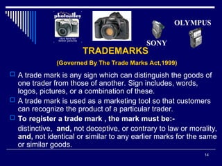 14
TRADEMARKS
(Governed By The Trade Marks Act,1999)
 A trade mark is any sign which can distinguish the goods of
one trader from those of another. Sign includes, words,
logos, pictures, or a combination of these.
 A trade mark is used as a marketing tool so that customers
can recognize the product of a particular trader.
 To register a trade mark , the mark must be:-
distinctive, and, not deceptive, or contrary to law or morality,
and, not identical or similar to any earlier marks for the same
or similar goods.
SONY
OLYMPUS
 