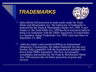 17
TRADEMARKS
 India affords full protection to trade marks under the Trade
Marks and Merchandise Act. The Indian law of trademarks is
protected by the Trade & Merchandise Marks Act, 1958. A new
statute i.e. the Trade Mark Act, 1999 has been enacted in India to
bring it in conformity with the TRIPs Agreement, to which India
is a signatory. Indian Trademarks Act, 1999, came into force on
September 15, 2003.
 India has made a step towards fulfilling its international
obligations. Consequently, the Indian trademark law has now
become fully compatible with the International standards laid
down in the TRIPs Agreement. The New Act primarily
consolidates and amends the old Trade & Merchandise Marks
Act, 1958 and provides for better protection of goods and
services
 