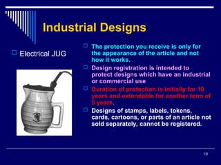 19
Industrial Designs
 The protection you receive is only for
the appearance of the article and not
how it works.
 Design registration is intended to
protect designs which have an industrial
or commercial use.
 Duration of protection is initially for 10
years and extendable for another term of
5 years.
 Designs of stamps, labels, tokens,
cards, cartoons, or parts of an article not
sold separately, cannot be registered.
 Electrical JUG
 