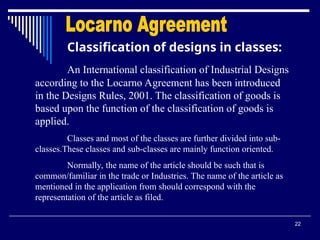 22
Classification of designs in classes:
An International classification of Industrial Designs
according to the Locarno Agreement has been introduced
in the Designs Rules, 2001. The classification of goods is
based upon the function of the classification of goods is
applied.
Classes and most of the classes are further divided into sub-
classes.These classes and sub-classes are mainly function oriented.
Normally, the name of the article should be such that is
common/familiar in the trade or Industries. The name of the article as
mentioned in the application from should correspond with the
representation of the article as filed.
 