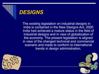 24
DESIGNS
The existing legislation on industrial designs in
India is contained in the New Designs Act, 2000
India had achieved a mature status in the field of
industrial designs and in view of globalization of
the economy. The present legislation is aligned
in view of the changed technical and commercial
scenario and made to conform to international
trends in design administration.
 