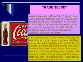 27
TRADE SECRET
A typical example is Coca-Cola. This soft drink
was invented in 1886 and was never protected
by a patent, only by a trademark (for the name
Coca-Cola) and by an industrial design (for this
very special design of the Coca-Cola bottle,
supposed to be in the shape of a woman
wearing a long skin-tight dress).
The process of the Coca-Cola drink is secret and
is only known by two persons in the world. They
are not allowed to travel together, so that there is
no chance of them dying at the same time in an
accident. The secret of the Coca-Cola process
was well kept during all these years, and nobody
is able to produce a drink with exactly the same
taste still today. You all know that Pepsi Cola, its
biggest competitor, has a different taste.
 