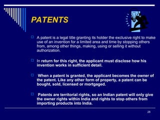 28
PATENTS
 A patent is a legal title granting its holder the exclusive right to make
use of an invention for a limited area and time by stopping others
from, among other things, making, using or selling it without
authorization.
 In return for this right, the applicant must disclose how his
invention works in sufficient detail.
 When a patent is granted, the applicant becomes the owner of
the patent. Like any other form of property, a patent can be
bought, sold, licensed or mortgaged.
 Patents are territorial rights, so an Indian patent will only give
the owner rights within India and rights to stop others from
importing products into India.
 