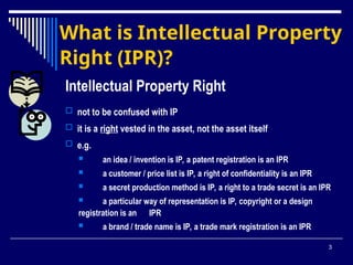 3
What is Intellectual Property
Right (IPR)?
Intellectual Property Right
 not to be confused with IP
 it is a right vested in the asset, not the asset itself
 e.g.
 an idea / invention is IP, a patent registration is an IPR
 a customer / price list is IP, a right of confidentiality is an IPR
 a secret production method is IP, a right to a trade secret is an IPR
 a particular way of representation is IP, copyright or a design
registration is an IPR
 a brand / trade name is IP, a trade mark registration is an IPR
 