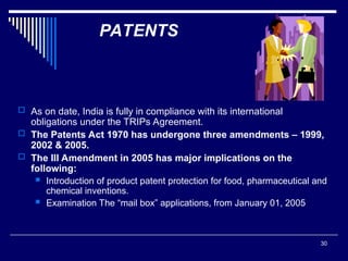 30
PATENTS
 As on date, India is fully in compliance with its international
obligations under the TRIPs Agreement.
 The Patents Act 1970 has undergone three amendments – 1999,
2002 & 2005.
 The III Amendment in 2005 has major implications on the
following:
 Introduction of product patent protection for food, pharmaceutical and
chemical inventions.
 Examination The “mail box” applications, from January 01, 2005
 