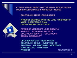35
A YEAR LATER ELEMENTS OF THE NOVEL MOUSE DESIGN
FOUND INCORPORATED IN MICROSOFT MOUSE
GOLDTOUCH START LOSING SALES
PRODUCT BRANDED WITH THE LOGO “MICROSOFT”
MORE ACCEPTABLE THAN
LESSER KNOWN GOLDTOUCH”
POWER OF MICROSOFT LOGO GREATLY
REDUCED POTENTIAL SALES OF
GOLDTOUCH DESPITE - GOLDTOUCH
DESIGN -ORIGINALITY
ONLY BECAUSE OF THEIR PATENT
GOLDTOUCH COULD EVEN THINK OF
STOPPING MULTINATIONAL MICROSOFT
FROM SELLING PATENTED
PRODUCT ADVANTAGE IP
 