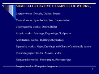 7
SOME ILLUSTRATIVE EXAMPLES OF WORKS.
Literary works : Novels, Diaries, Poems
Musical works: Symphonies, Jazz, Improvisation
Choreographic works : Dance, Ballet
Artistic works : Paintings, Engravings, Sculptures
Architectural works : Buildings themselves
Figurative works : Maps, Drawings and Charts of a scientific nature
Cinematographic Works : Movies, Video
Photographic works : Photographs, Photogravures
Program works : Computer Programs
 