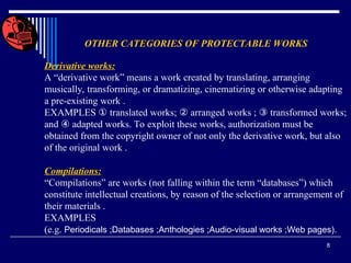 8
OTHER CATEGORIES OF PROTECTABLE WORKS
Derivative works:
A “derivative work” means a work created by translating, arranging
musically, transforming, or dramatizing, cinematizing or otherwise adapting
a pre-existing work .
EXAMPLES ① translated works; ② arranged works ; ③ transformed works;
and ④ adapted works. To exploit these works, authorization must be
obtained from the copyright owner of not only the derivative work, but also
of the original work .
Compilations:
“Compilations” are works (not falling within the term “databases”) which
constitute intellectual creations, by reason of the selection or arrangement of
their materials .
EXAMPLES
(e.g. Periodicals ;Databases ;Anthologies ;Audio-visual works ;Web pages).
 
