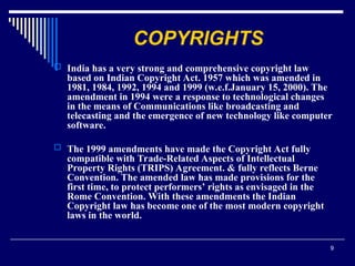 9
COPYRIGHTS
 India has a very strong and comprehensive copyright law
based on Indian Copyright Act. 1957 which was amended in
1981, 1984, 1992, 1994 and 1999 (w.e.f.January 15, 2000). The
amendment in 1994 were a response to technological changes
in the means of Communications like broadcasting and
telecasting and the emergence of new technology like computer
software.
 The 1999 amendments have made the Copyright Act fully
compatible with Trade-Related Aspects of Intellectual
Property Rights (TRIPS) Agreement. & fully reflects Berne
Convention. The amended law has made provisions for the
first time, to protect performers’ rights as envisaged in the
Rome Convention. With these amendments the Indian
Copyright law has become one of the most modern copyright
laws in the world.
 