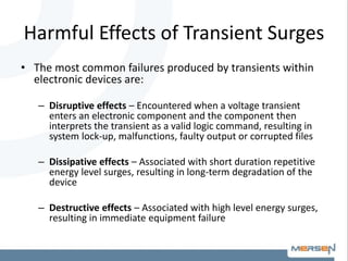 Harmful Effects of Transient Surges
• The most common failures produced by transients within
electronic devices are:
– Disruptive effects – Encountered when a voltage transient
enters an electronic component and the component then
interprets the transient as a valid logic command, resulting in
system lock-up, malfunctions, faulty output or corrupted files
– Dissipative effects – Associated with short duration repetitive
energy level surges, resulting in long-term degradation of the
device
– Destructive effects – Associated with high level energy surges,
resulting in immediate equipment failure
 