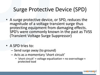 Surge Protective Device (SPD)
• A surge protective device, or SPD, reduces the
magnitude of a voltage transient surge thus
protecting equipment from damaging effects.
SPD’s were commonly known in the past as TVSS
(Transient Voltage Surge Suppressor)
• A SPD tries to:
– Send surge away (to ground)
– Acts as a momentary ‘short circuit’
• ‘short circuit’ ≈ voltage equalization ≈ no overvoltage ≈
protected load
 