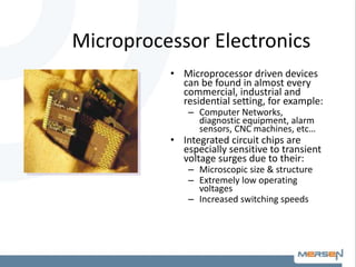 Microprocessor Electronics
• Microprocessor driven devices
can be found in almost every
commercial, industrial and
residential setting, for example:
– Computer Networks,
diagnostic equipment, alarm
sensors, CNC machines, etc…
• Integrated circuit chips are
especially sensitive to transient
voltage surges due to their:
– Microscopic size & structure
– Extremely low operating
voltages
– Increased switching speeds
 