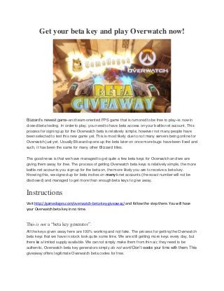Get your beta key and play Overwatch now!
Blizzard’s newest game–and team-oriented FPS game that is rumored to be free to play–is now in
closed beta testing. In order to play, you need to have beta access on your battle.net account. This
process for signing up for the Overwatch beta is relatively simple, however not many people have
been selected to test this new game yet. This is most likely due to not many servers being online for
Overwatch just yet. Usually Blizzard opens up the beta later on once more bugs have been fixed and
such, it has been the same for many other Blizzard titles.
The good news is that we have managed to get quite a few beta keys for Overwatch and we are
giving them away for free. The process of getting Overwatch beta keys is relatively simple, the more
battle.net accounts you sign up for the beta on, the more likely you are to receive a beta key.
Knowing this, we signed up for beta invites on many bnet accounts (the exact number will not be
disclosed) and managed to get more than enough beta keys to give away.
Instructions
Visit http://gamedoges.com/overwatch-beta-key-giveaway/ and follow the step there. You will have
your Overwatch beta key in no time.
This is not a “beta key generator”.
All the keys given away here are 100% working and not fake. The process for getting the Overwatch
beta keys that we have in stock took quite some time. We are still getting more keys every day, but
there is a limited supply available. We cannot simply make them from thin air, they need to be
authentic. Overwatch beta key generators simply do not work! Don’t waste your time with them. This
giveaway offers legitimate Overwatch beta codes for free.
 