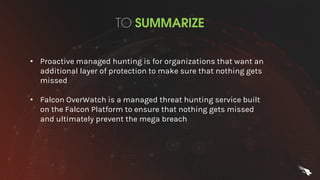 TO SUMMARIZE
• Proactive managed hunting is for organizations that want an
additional layer of protection to make sure that nothing gets
missed
• Falcon OverWatch is a managed threat hunting service built
on the Falcon Platform to ensure that nothing gets missed
and ultimately prevent the mega breach
 