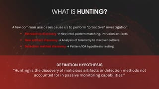 WHAT IS HUNTING?
A few common use cases cause us to perform “proactive” investigation:
§ Retroactive discovery → New intel, pattern matching, intrusion artifacts
§ New artifact discovery → Analysis of telemetry to discover outliers
§ Detection method discovery → Pattern/IOA hypothesis testing
DEFINITION HYPOTHESIS
“Hunting is the discovery of malicious artifacts or detection methods not
accounted for in passive monitoring capabilities.”
 