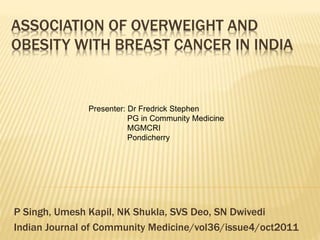 ASSOCIATION OF OVERWEIGHT AND 
OBESITY WITH BREAST CANCER IN INDIA 
Presenter: Dr Fredrick Stephen 
PG in Community Medicine 
MGMCRI 
Pondicherry 
P Singh, Umesh Kapil, NK Shukla, SVS Deo, SN Dwivedi 
Indian Journal of Community Medicine/vol36/issue4/oct2011 
 