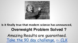 Is it finally true that modern science has announced, 
Overweight Problem Solved ? 
Amazing Results are guaranteed. 
Take the 90 day challenge. <- CLK 
 