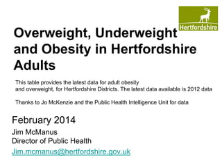 Overweight, Underweight
and Obesity in Hertfordshire
Adults
This table provides the latest data for adult obesity
and overweight, for Hertfordshire Districts. The latest data available is 2012 data
Thanks to Jo McKenzie and the Public Health Intelligence Unit for data

February 2014
Jim McManus
Director of Public Health
Jim.mcmanus@hertfordshire.gov.uk

 