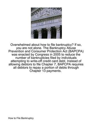 Overwhelmed about how to file bankruptcy? If so,
       you are not alone. The Bankruptcy Abuse
Prevention and Consumer Protection Act (BAPCPA)
   was enacted by Congress in 2005 to reduce the
      number of bankruptcies filed by individuals
 attempting to write-off credit card debt. Instead of
allowing debtors to file Chapter 7, BAPCPA requires
    all debtors to repay a portion of debts through
                 Chapter 13 payments.




How to File Bankruptcy
 