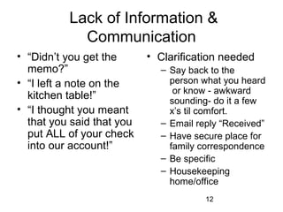 Lack of Information &
            Communication
• “Didn’t you get the      • Clarification needed
  memo?”                     – Say back to the
• “I left a note on the        person what you heard
                                or know - awkward
  kitchen table!”              sounding- do it a few
• “I thought you meant         x’s til comfort.
  that you said that you     – Email reply “Received”
  put ALL of your check      – Have secure place for
  into our account!”           family correspondence
                             – Be specific
                             – Housekeeping
                               home/office
                                       12
 
