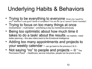 Underlying Habits & Behaviors
• Trying to be everything to everyone                                   What’s the “payoff for
  you?” Attention? Look good? Sense of completion? You are the “go to” person? Savior mentality?

• Trying to focus on too many things at once
  Overachiever – multi-tasker – prioritizing is key as mentioned previously
• Being too optimistic about how much time it
  takes to do a task/ about the results not realistic –need
  better planning – this also refers back to the Emotional Intelligence
• Adding too many appointments and projects to
  your weekly calendar - can go back to the previous 2 & 3 -
• Not saying “no” to people and projects – © “ The
  Permission Piece” - Healthcare, service industries, people can be prone to this.




                                                                        13
 