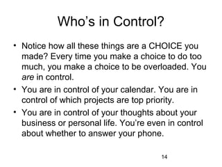 Who’s in Control?
• Notice how all these things are a CHOICE you
  made? Every time you make a choice to do too
  much, you make a choice to be overloaded. You
  are in control.
• You are in control of your calendar. You are in
  control of which projects are top priority.
• You are in control of your thoughts about your
  business or personal life. You’re even in control
  about whether to answer your phone.

                                       14
 